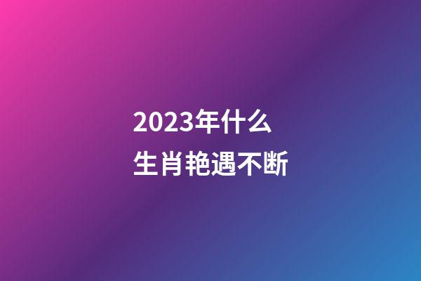 2023年什么生肖艳遇不断