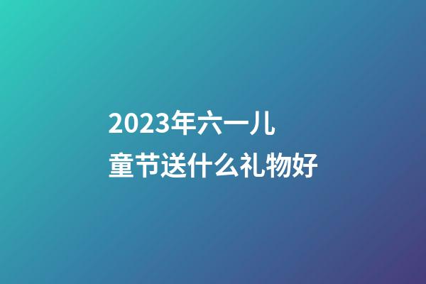 2023年六一儿童节送什么礼物好