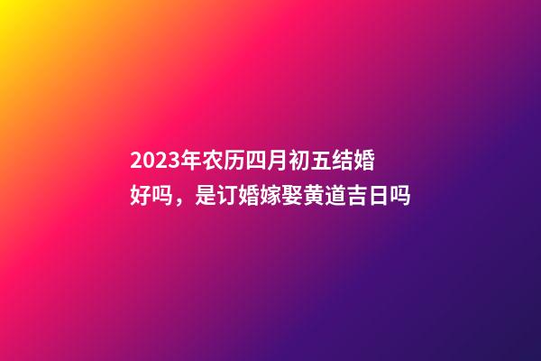 2023年农历四月初五结婚好吗，是订婚嫁娶黄道吉日吗