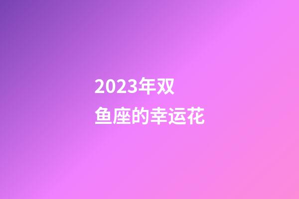 2023年双鱼座的幸运花-第1张-星座运势-玄机派