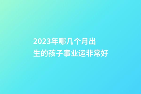 2023年哪几个月出生的孩子事业运非常好