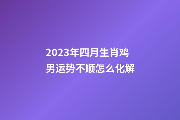 2023年四月生肖鸡男运势不顺怎么化解