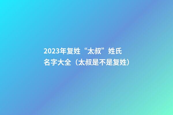 2023年复姓“太叔”姓氏名字大全（太叔是不是复姓）