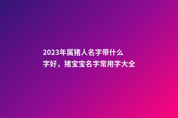 2023年属猪人名字带什么字好，猪宝宝名字常用字大全