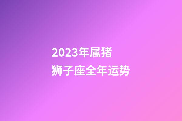 2023年属猪狮子座全年运势-第1张-星座运势-玄机派