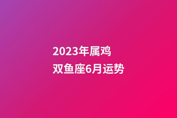 2023年属鸡双鱼座6月运势-第1张-星座运势-玄机派