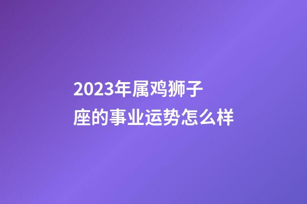 2023年属鸡狮子座的事业运势怎么样-第1张-星座运势-玄机派