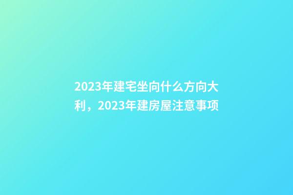 2023年建宅坐向什么方向大利，2023年建房屋注意事项