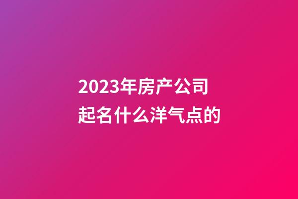 2023年房产公司起名什么洋气点的-第1张-公司起名-玄机派