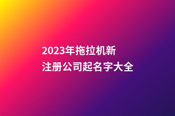 2023年拖拉机新注册公司起名字大全