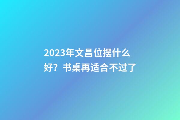 2023年文昌位摆什么好？书桌再适合不过了