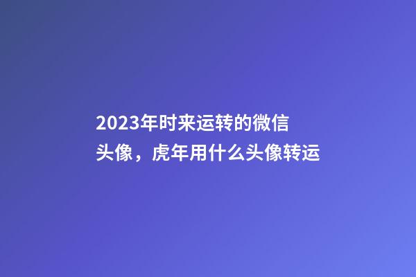 2023年时来运转的微信头像，虎年用什么头像转运