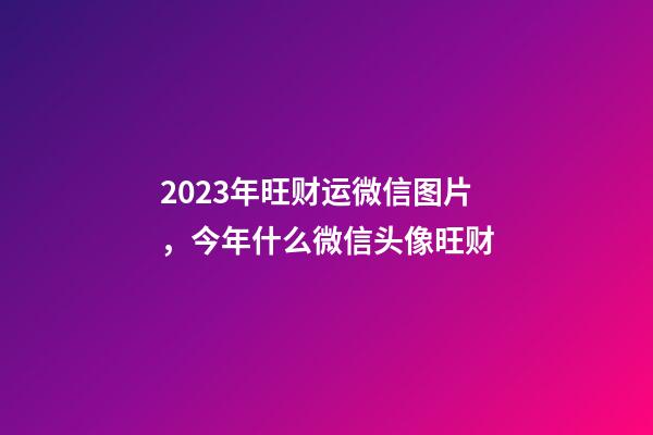 2023年旺财运微信图片，今年什么微信头像旺财