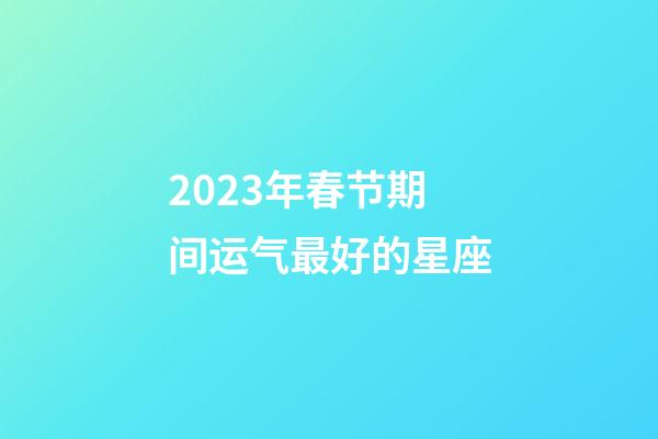 2023年春节期间运气最好的星座-第1张-星座运势-玄机派