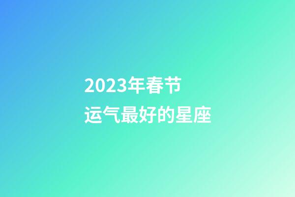 2023年春节运气最好的星座-第1张-星座运势-玄机派