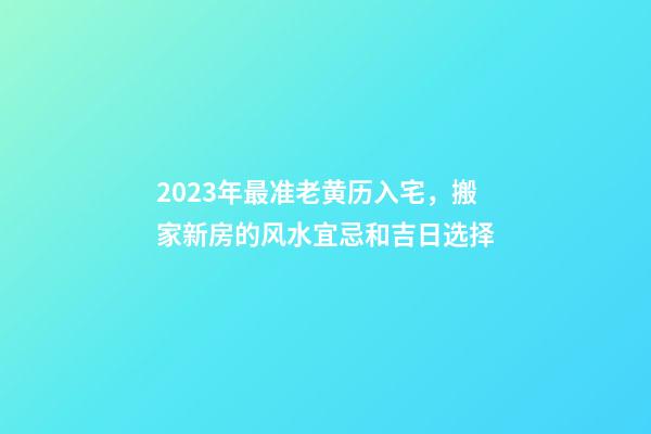 2023年最准老黄历入宅，搬家新房的风水宜忌和吉日选择-第1张-观点-玄机派