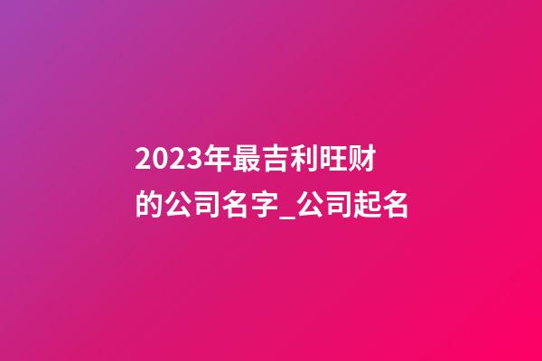 2023年最吉利旺财的公司名字_公司起名-第1张-公司起名-玄机派