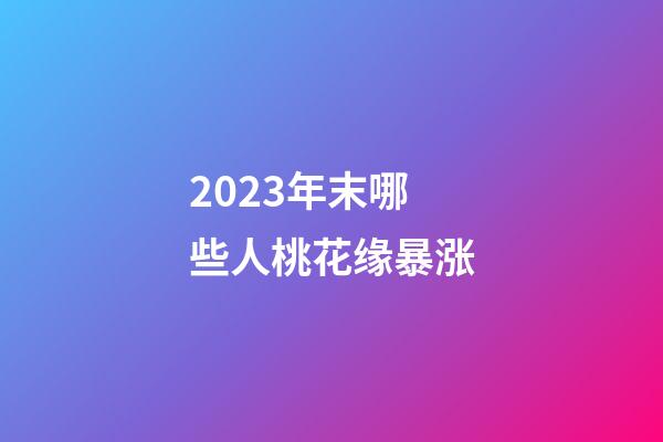 2023年末哪些人桃花缘暴涨