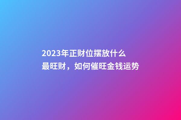 2023年正财位摆放什么最旺财，如何催旺金钱运势