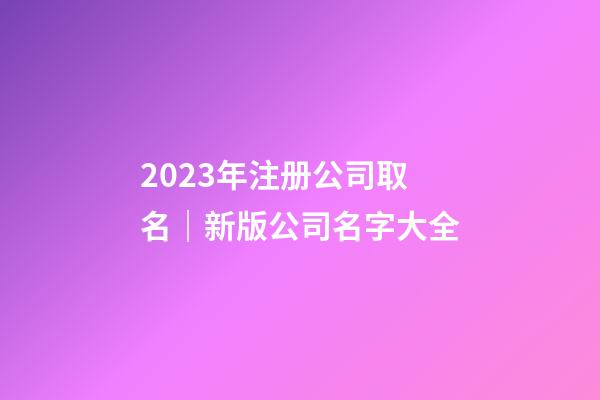 2023年注册公司取名｜新版公司名字大全-第1张-公司起名-玄机派