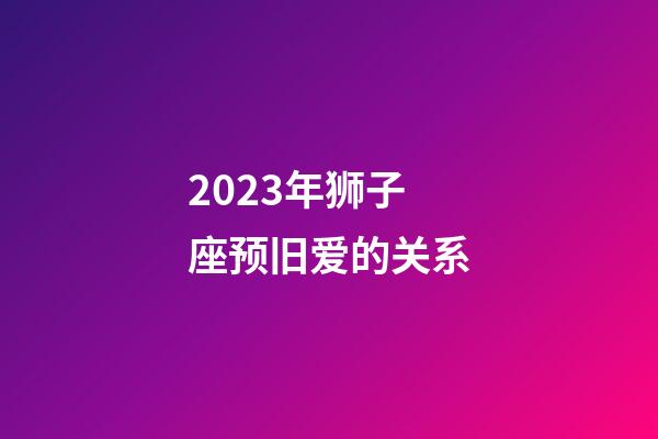 2023年狮子座预旧爱的关系-第1张-星座运势-玄机派