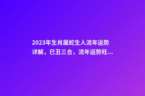 2023年生肖属蛇生人流年运势详解，巳丑三合，流年运势旺盛