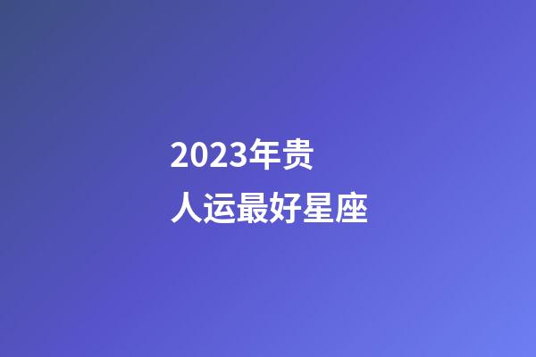 2023年贵人运最好星座-第1张-星座运势-玄机派