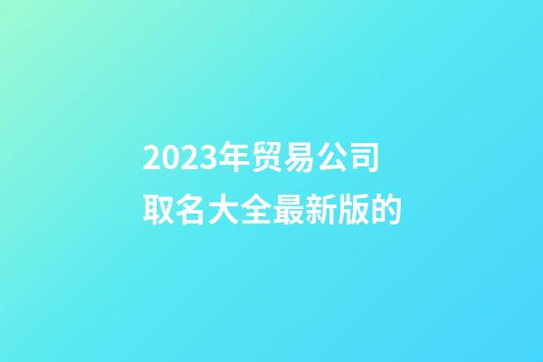 2023年贸易公司取名大全最新版的-第1张-公司起名-玄机派