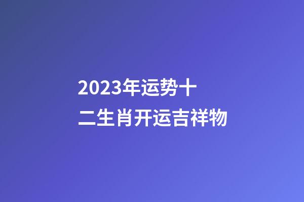 2023年运势十二生肖开运吉祥物