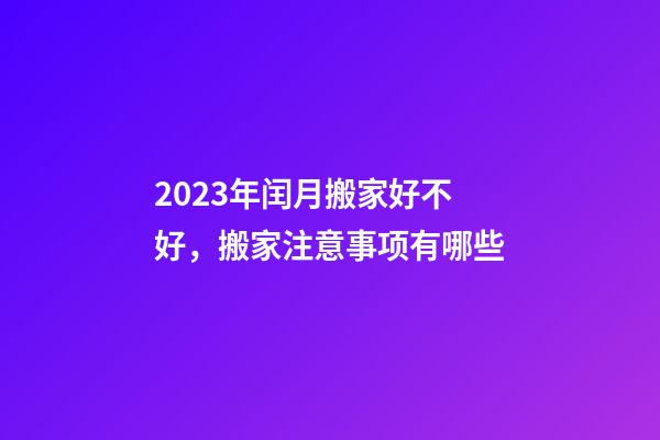 2023年闰月搬家好不好，搬家注意事项有哪些