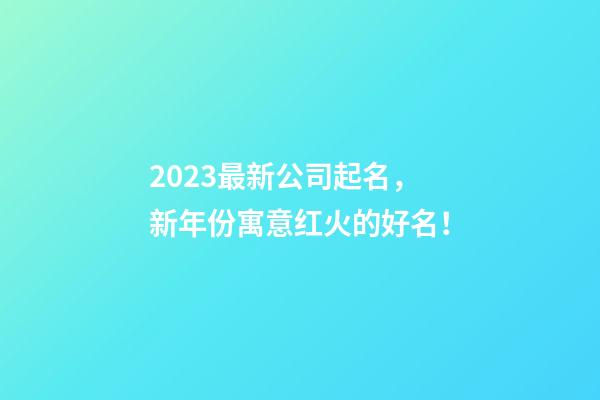 2023最新公司起名，新年份寓意红火的好名！