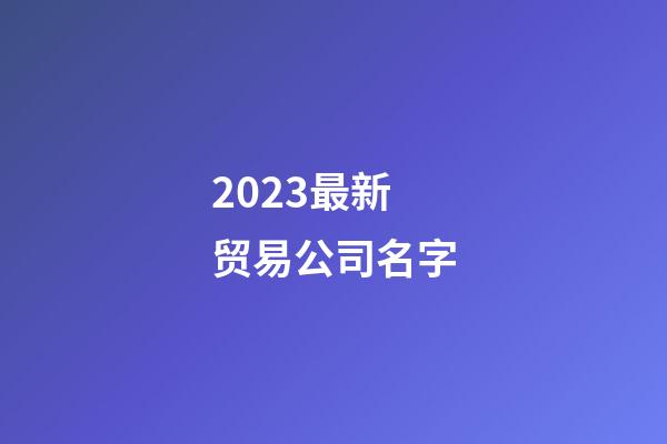 2023最新贸易公司名字-第1张-公司起名-玄机派