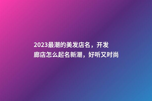 2023最潮的美发店名，开发廊店怎么起名新潮，好听又时尚