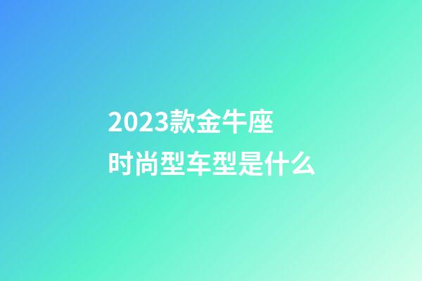 2023款金牛座时尚型车型是什么-第1张-星座运势-玄机派