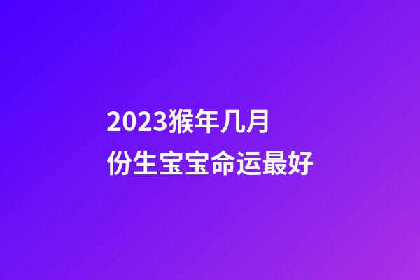 2023猴年几月份生宝宝命运最好