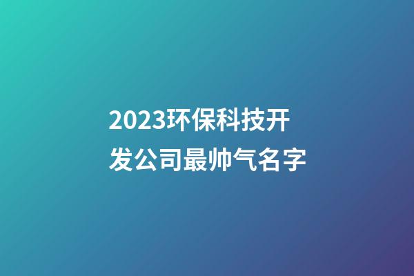 2023环保科技开发公司最帅气名字-第1张-公司起名-玄机派