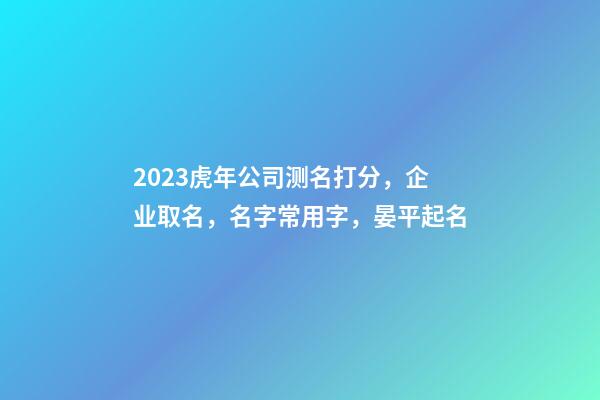 2023虎年公司测名打分，企业取名，名字常用字，晏平起名-第1张-公司起名-玄机派