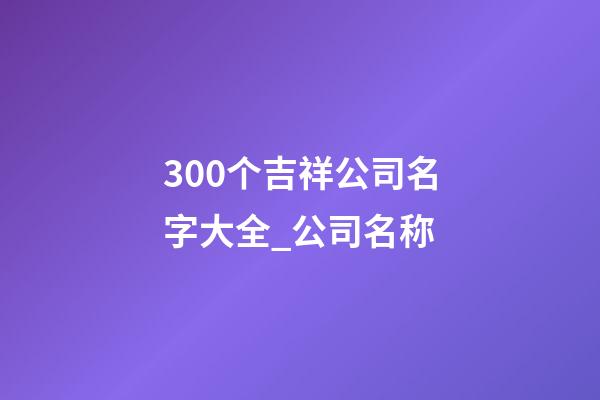 300个吉祥公司名字大全_公司名称-第1张-公司起名-玄机派