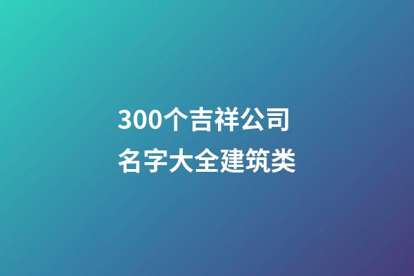 300个吉祥公司名字大全建筑类-第1张-公司起名-玄机派