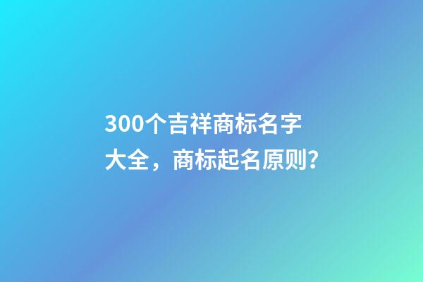 300个吉祥商标名字大全，商标起名原则？