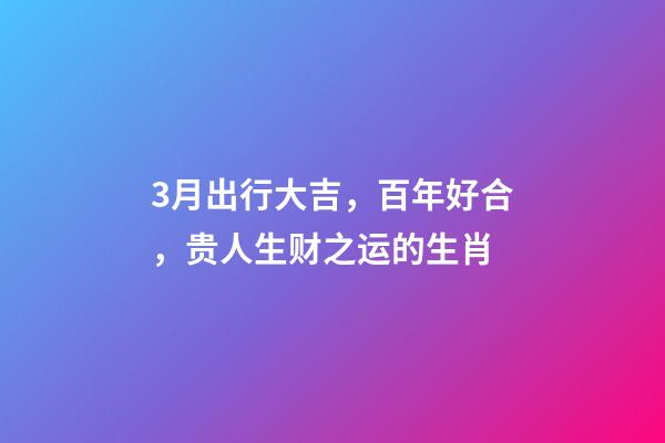 3月出行大吉，百年好合，贵人生财之运的生肖-第1张-观点-玄机派