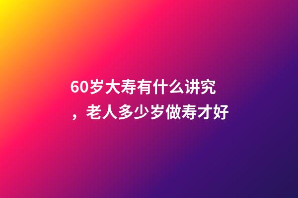 60岁大寿有什么讲究，老人多少岁做寿才好-第1张-观点-玄机派