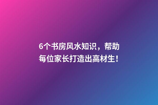 6个书房风水知识，帮助每位家长打造出高材生！