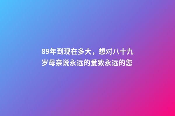 89年到现在多大，想对八十九岁母亲说永远的爱致永远的您-第1张-观点-玄机派