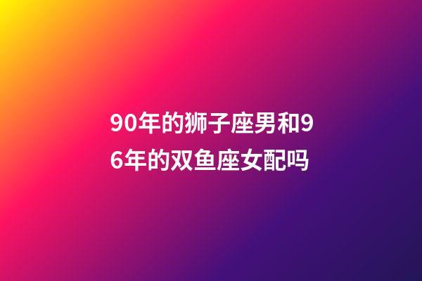 90年的狮子座男和96年的双鱼座女配吗-第1张-星座运势-玄机派