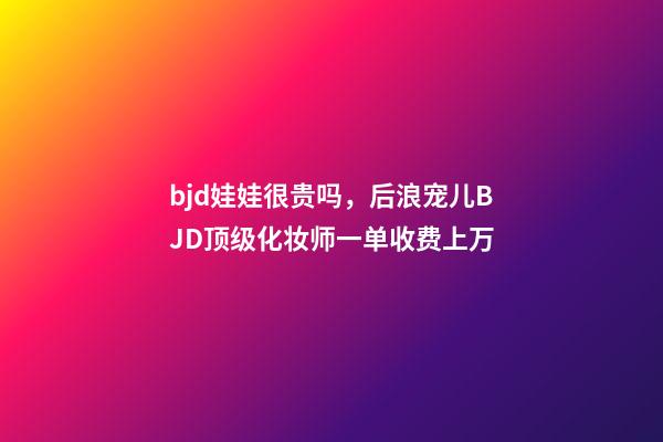 bjd娃娃很贵吗，后浪宠儿BJD顶级化妆师一单收费上万-第1张-观点-玄机派