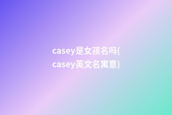 casey是女孩名吗(casey英文名寓意)