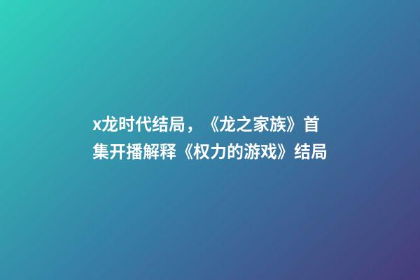 x龙时代结局，《龙之家族》首集开播解释《权力的游戏》结局-第1张-观点-玄机派