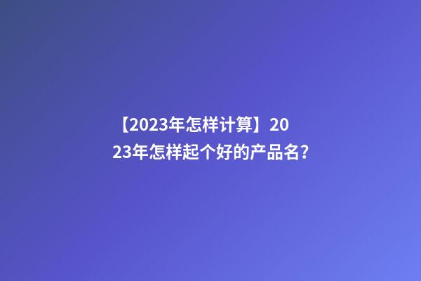 【2023年怎样计算】2023年怎样起个好的产品名？-第1张-公司起名-玄机派