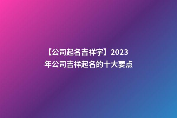 【公司起名吉祥字】2023年公司吉祥起名的十大要点